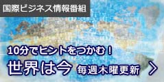 国際ビジネス情報番組:10分でヒントをつかむ! 「世界は今」毎週木曜更新